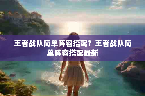 王者战队简单阵容搭配？王者战队简单阵容搭配最新