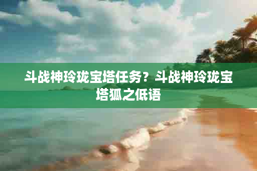 斗战神玲珑宝塔任务？斗战神玲珑宝塔狐之低语
