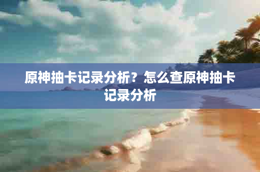 原神抽卡记录分析？怎么查原神抽卡记录分析