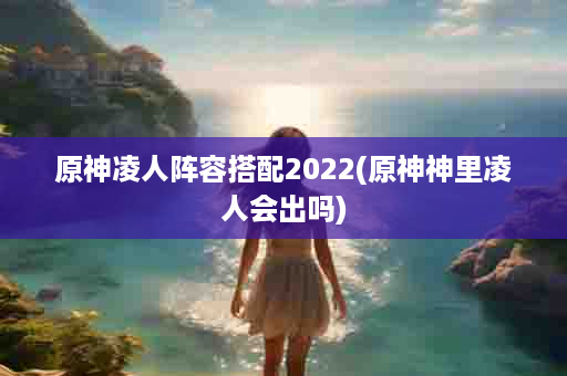 原神凌人阵容搭配2022(原神神里凌人会出吗)
