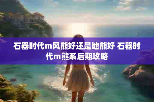 石器时代m风熊好还是地熊好 石器时代m熊系后期攻略