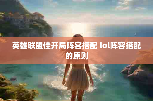英雄联盟佳开局阵容搭配 lol阵容搭配的原则