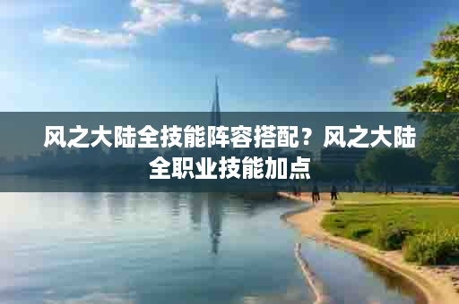 风之大陆全技能阵容搭配？风之大陆全职业技能加点