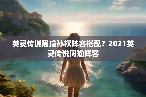 英灵传说周瑜孙权阵容搭配？2021英灵传说周瑜阵容