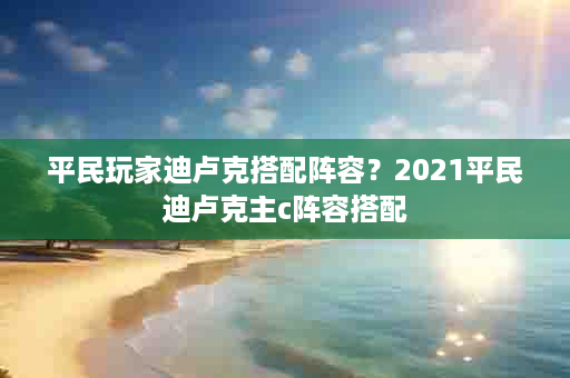平民玩家迪卢克搭配阵容？2021平民迪卢克主c阵容搭配