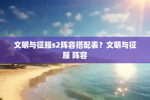 文明与征服s2阵容搭配表？文明与征服 阵容