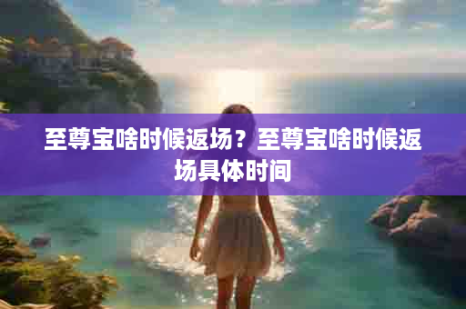 至尊宝啥时候返场？至尊宝啥时候返场具体时间