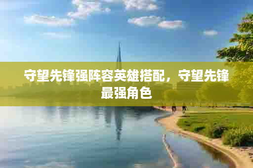 守望先锋强阵容英雄搭配，守望先锋最强角色