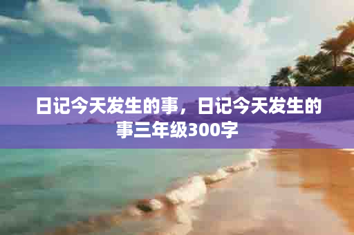 日记今天发生的事，日记今天发生的事三年级300字