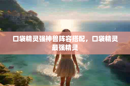 口袋精灵强神兽阵容搭配，口袋精灵最强精灵