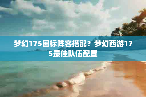 梦幻175国标阵容搭配？梦幻西游175最佳队伍配置