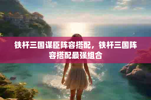 铁杆三国谋臣阵容搭配，铁杆三国阵容搭配最强组合