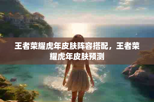 王者荣耀虎年皮肤阵容搭配，王者荣耀虎年皮肤预测