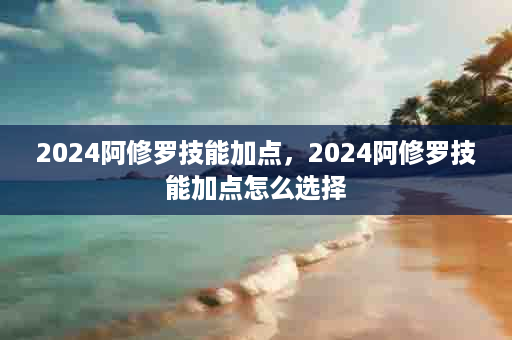 2024阿修罗技能加点，2024阿修罗技能加点怎么选择