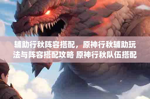 辅助行秋阵容搭配，原神行秋辅助玩法与阵容搭配攻略 原神行秋队伍搭配推荐