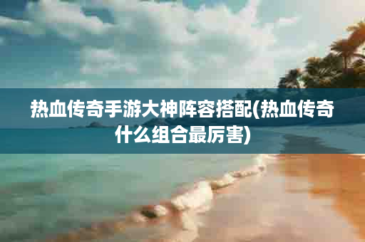 热血传奇手游大神阵容搭配(热血传奇什么组合最厉害)