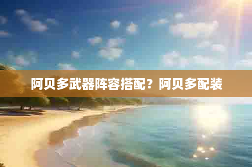 阿贝多武器阵容搭配？阿贝多配装