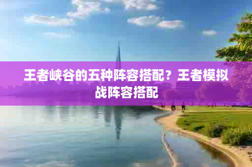 王者峡谷的五种阵容搭配？王者模拟战阵容搭配