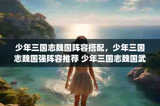 少年三国志魏国阵容搭配，少年三国志魏国强阵容推荐 少年三国志魏国武将阵容站位解析