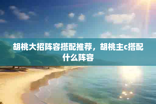 胡桃大招阵容搭配推荐，胡桃主c搭配什么阵容