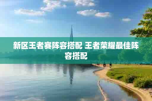 新区王者赛阵容搭配 王者荣耀最佳阵容搭配