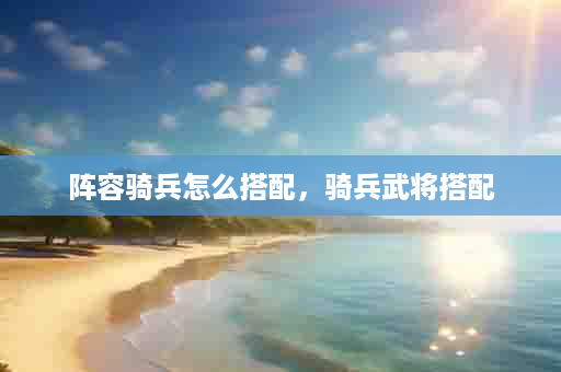 阵容骑兵怎么搭配，骑兵武将搭配