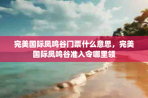 完美国际凤鸣谷门票什么意思，完美国际凤鸣谷准入令哪里领