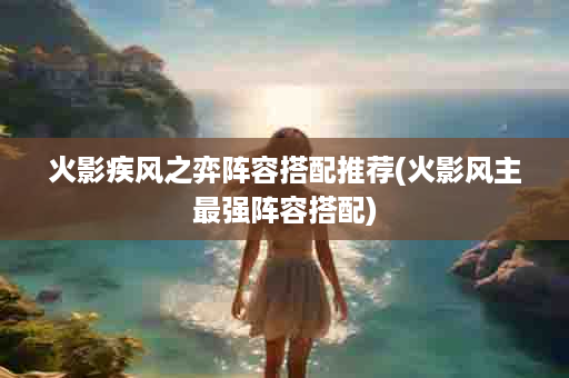 火影疾风之弈阵容搭配推荐(火影风主最强阵容搭配)