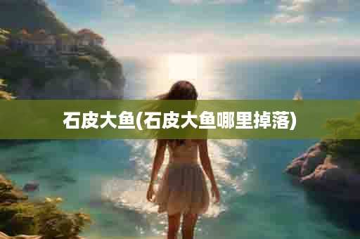 石皮大鱼(石皮大鱼哪里掉落)