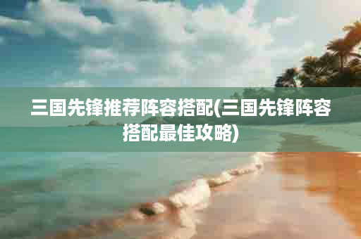 三国先锋推荐阵容搭配(三国先锋阵容搭配最佳攻略)