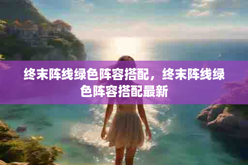终末阵线绿色阵容搭配，终末阵线绿色阵容搭配最新