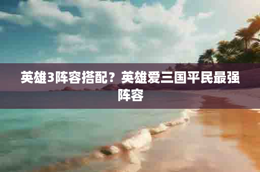英雄3阵容搭配？英雄爱三国平民最强阵容