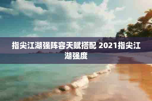 指尖江湖强阵容天赋搭配 2021指尖江湖强度