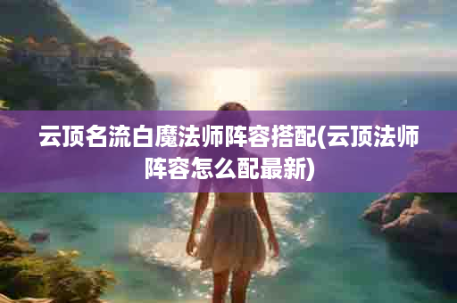 云顶名流白魔法师阵容搭配(云顶法师阵容怎么配最新)