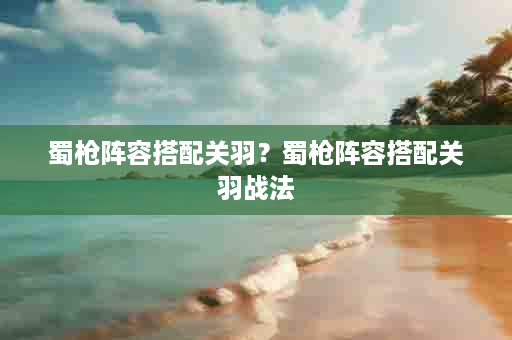 蜀枪阵容搭配关羽？蜀枪阵容搭配关羽战法