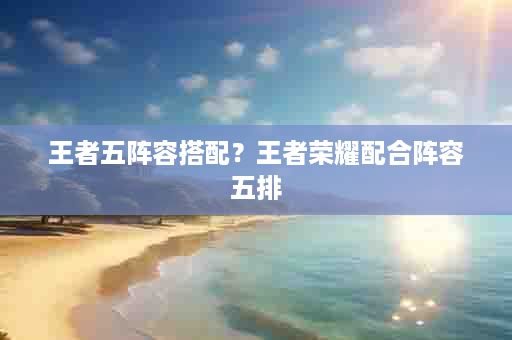 王者五阵容搭配？王者荣耀配合阵容五排