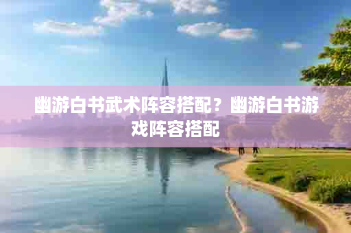 幽游白书武术阵容搭配？幽游白书游戏阵容搭配