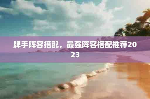 牌手阵容搭配，最强阵容搭配推荐2023