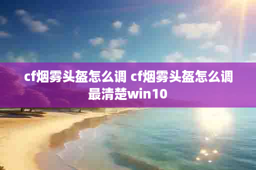 cf烟雾头盔怎么调 cf烟雾头盔怎么调最清楚win10