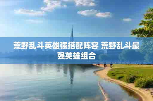 荒野乱斗英雄强搭配阵容 荒野乱斗最强英雄组合