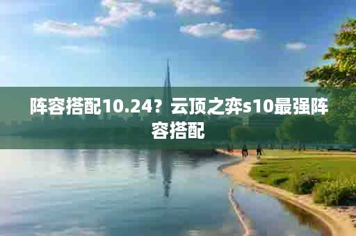 阵容搭配10.24？云顶之弈s10最强阵容搭配