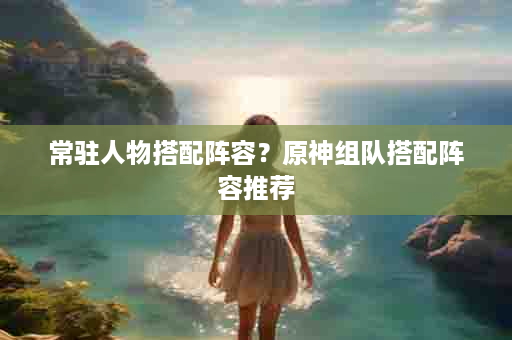 常驻人物搭配阵容？原神组队搭配阵容推荐