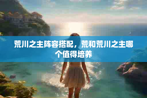 荒川之主阵容搭配，荒和荒川之主哪个值得培养