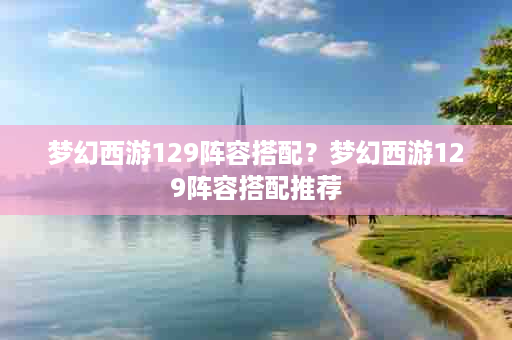 梦幻西游129阵容搭配？梦幻西游129阵容搭配推荐
