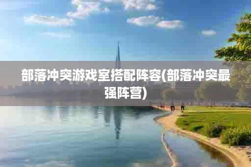 部落冲突游戏室搭配阵容(部落冲突最强阵营)