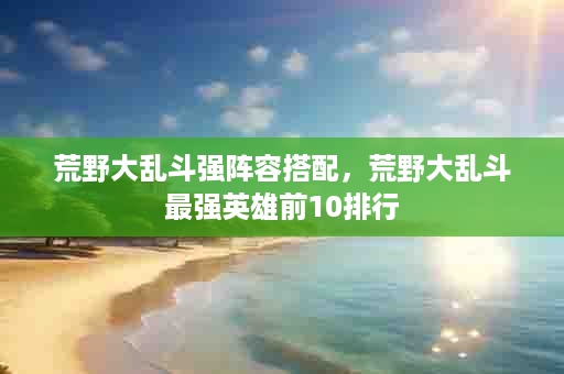 荒野大乱斗强阵容搭配，荒野大乱斗最强英雄前10排行