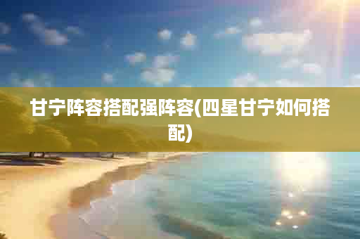 甘宁阵容搭配强阵容(四星甘宁如何搭配)