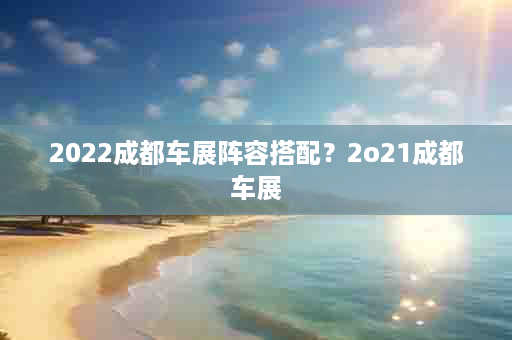2022成都车展阵容搭配？2o21成都车展