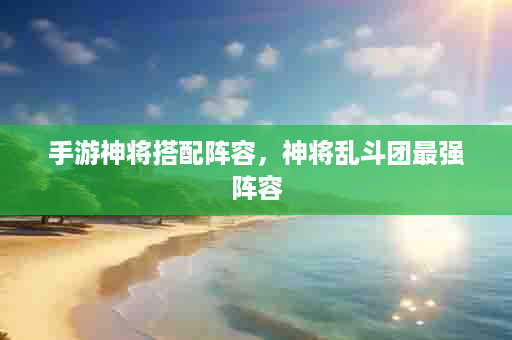 手游神将搭配阵容，神将乱斗团最强阵容