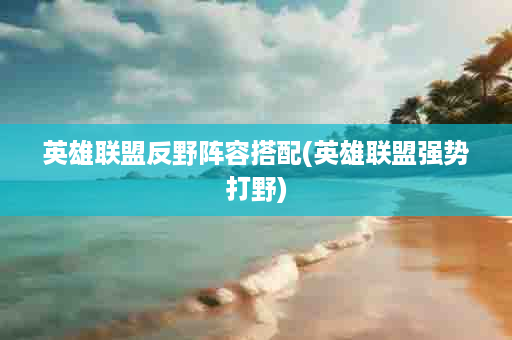 英雄联盟反野阵容搭配(英雄联盟强势打野)